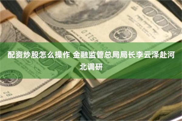 配资炒股怎么操作 金融监管总局局长李云泽赴河北调研