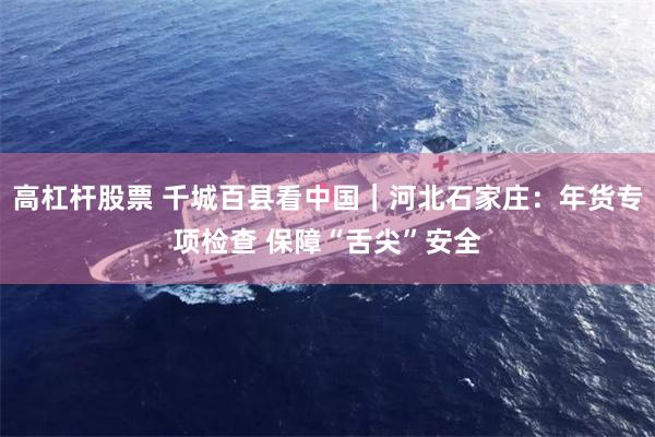高杠杆股票 千城百县看中国｜河北石家庄：年货专项检查 保障“舌尖”安全