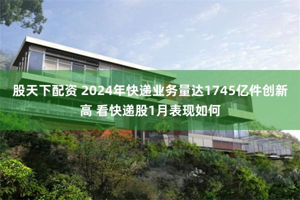 股天下配资 2024年快递业务量达1745亿件创新高 看快递股1月表现如何