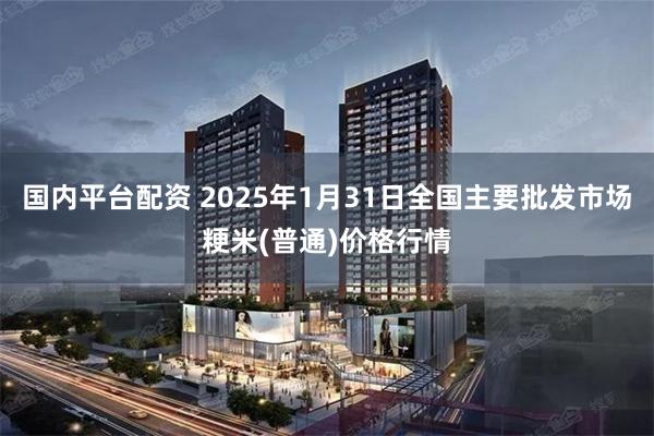 国内平台配资 2025年1月31日全国主要批发市场粳米(普通)价格行情