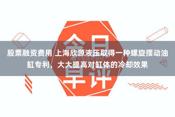 股票融资费用 上海欣源液压取得一种螺旋摆动油缸专利，大大提高对缸体的冷却效果