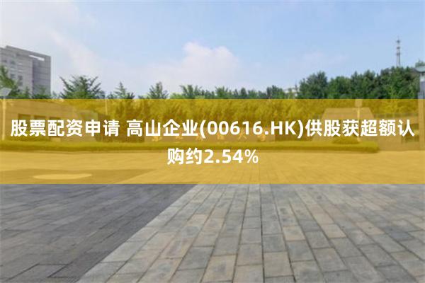 股票配资申请 高山企业(00616.HK)供股获超额认购约2.54%