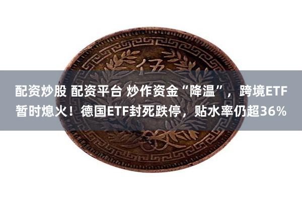 配资炒股 配资平台 炒作资金“降温”，跨境ETF暂时熄火！德国ETF封死跌停，贴水率仍超36%