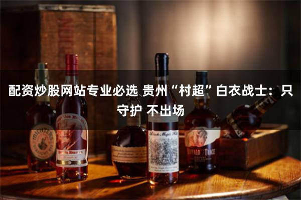 配资炒股网站专业必选 贵州“村超”白衣战士：只守护 不出场