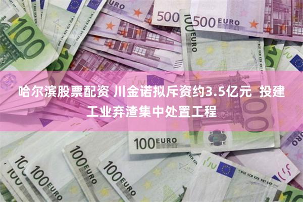 哈尔滨股票配资 川金诺拟斥资约3.5亿元  投建工业弃渣集中处置工程