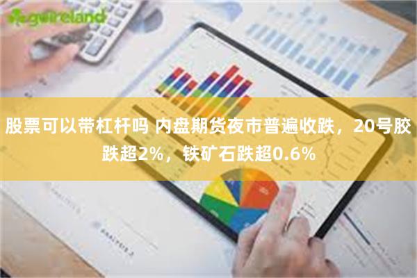 股票可以带杠杆吗 内盘期货夜市普遍收跌，20号胶跌超2%，铁矿石跌超0.6%