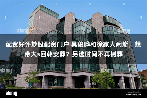 配资好评炒股配资门户 具俊晔和徐家人闹掰，想带大s回韩安葬？另选时间不再树葬