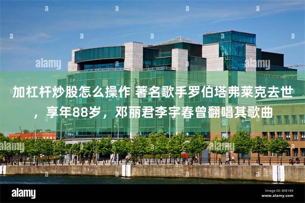 加杠杆炒股怎么操作 著名歌手罗伯塔弗莱克去世，享年88岁，邓丽君李宇春曾翻唱其歌曲