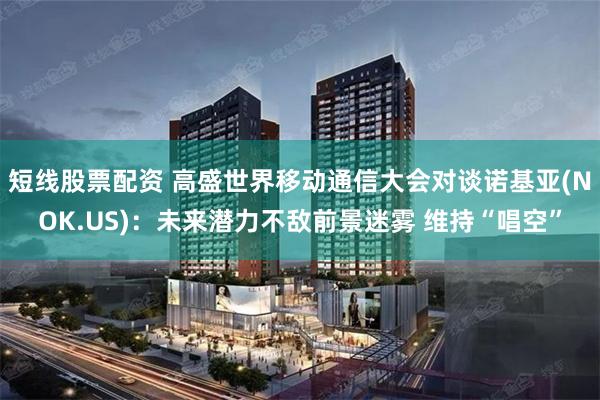 短线股票配资 高盛世界移动通信大会对谈诺基亚(NOK.US)：未来潜力不敌前景迷雾 维持“唱空”