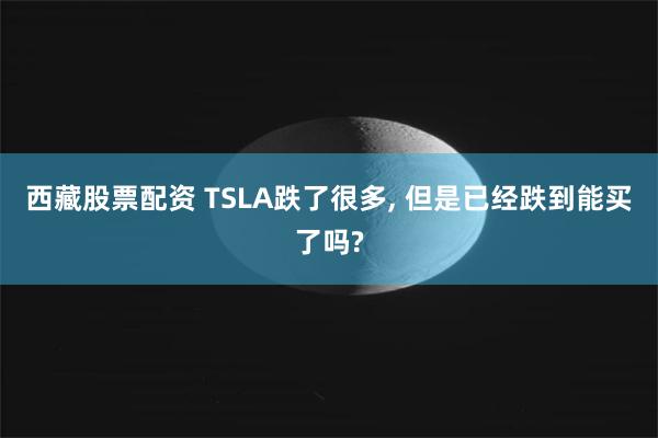 西藏股票配资 TSLA跌了很多, 但是已经跌到能买了吗?