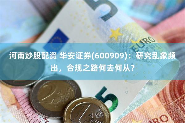 河南炒股配资 华安证券(600909)：研究乱象频出，合规之路何去何从？
