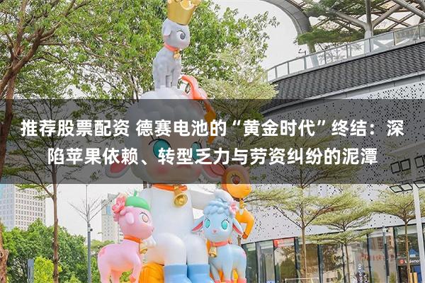 推荐股票配资 德赛电池的“黄金时代”终结：深陷苹果依赖、转型乏力与劳资纠纷的泥潭
