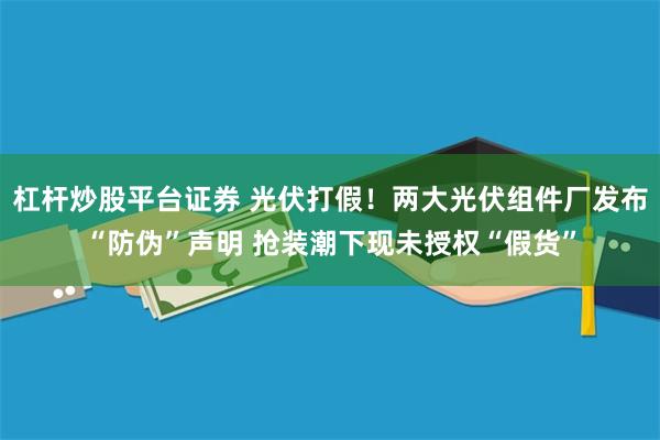 杠杆炒股平台证券 光伏打假！两大光伏组件厂发布“防伪”声明 抢装潮下现未授权“假货”