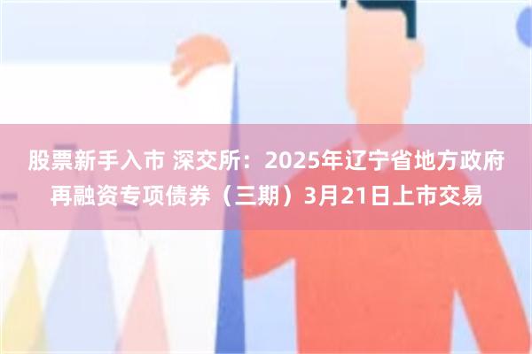 股票新手入市 深交所：2025年辽宁省地方政府再融资专项债券（三期）3月21日上市交易