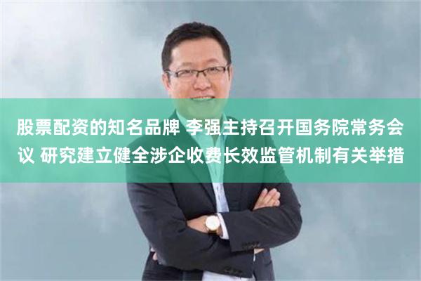 股票配资的知名品牌 李强主持召开国务院常务会议 研究建立健全涉企收费长效监管机制有关举措