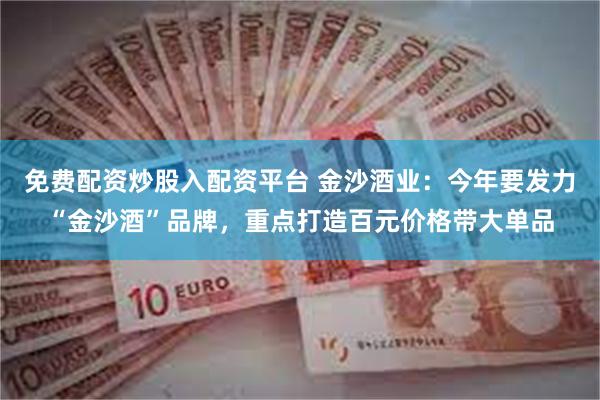 免费配资炒股入配资平台 金沙酒业：今年要发力“金沙酒”品牌，重点打造百元价格带大单品
