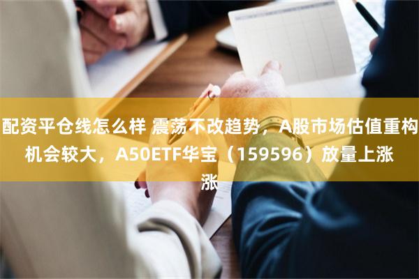 配资平仓线怎么样 震荡不改趋势，A股市场估值重构机会较大，A50ETF华宝（159596）放量上涨