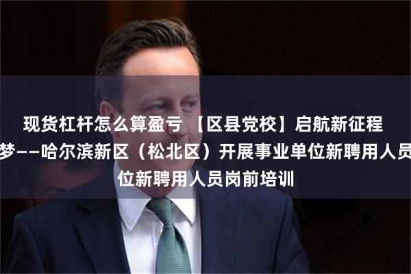 现货杠杆怎么算盈亏 【区县党校】启航新征程 共筑新区梦——哈尔滨新区（松北区）开展事业单位新聘用人员岗前培训