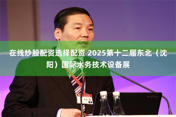 在线炒股配资选择配资 2025第十二届东北（沈阳）国际水务技术设备展