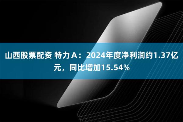 山西股票配资 特力Ａ：2024年度净利润约1.37亿元，同比增加15.54%