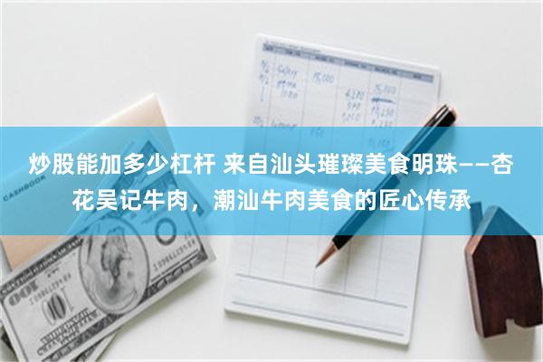 炒股能加多少杠杆 来自汕头璀璨美食明珠——杏花吴记牛肉，潮汕牛肉美食的匠心传承