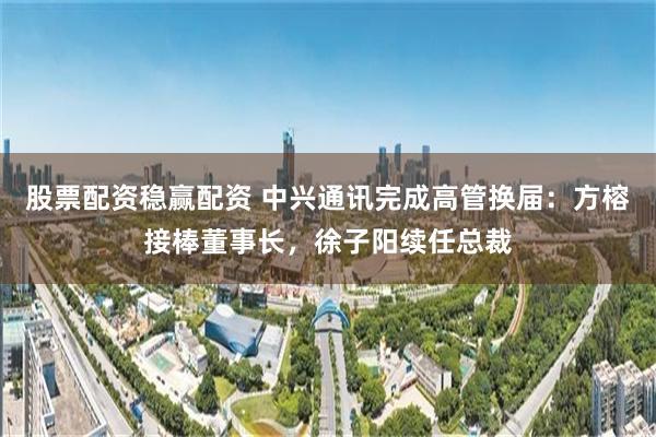股票配资稳赢配资 中兴通讯完成高管换届：方榕接棒董事长，徐子阳续任总裁