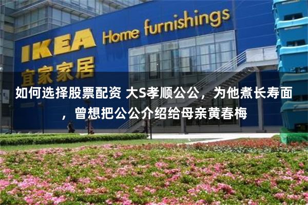 如何选择股票配资 大S孝顺公公，为他煮长寿面，曾想把公公介绍给母亲黄春梅