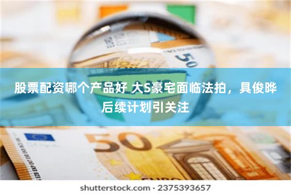 股票配资哪个产品好 大S豪宅面临法拍，具俊晔后续计划引关注