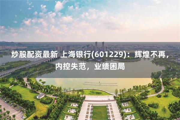 炒股配资最新 上海银行(601229)：辉煌不再，内控失范，业绩困局