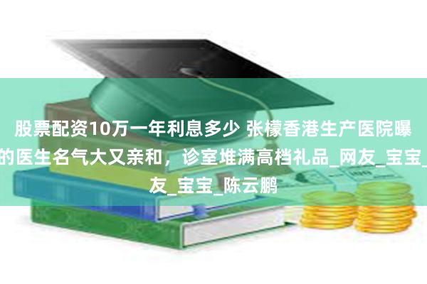股票配资10万一年利息多少 张檬香港生产医院曝光，选的医生名气大又亲和，诊室堆满高档礼品_网友_宝宝_陈云鹏