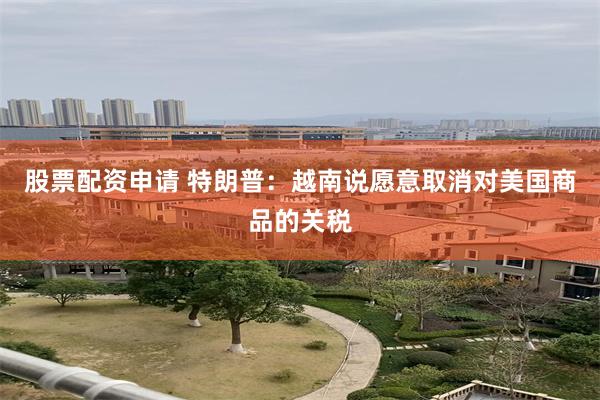 股票配资申请 特朗普：越南说愿意取消对美国商品的关税