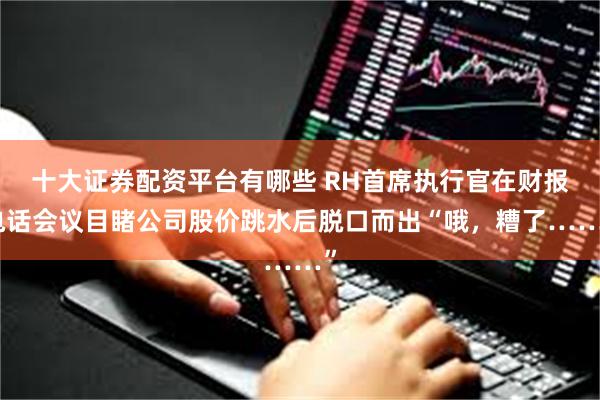 十大证券配资平台有哪些 RH首席执行官在财报电话会议目睹公司股价跳水后脱口而出“哦，糟了……”