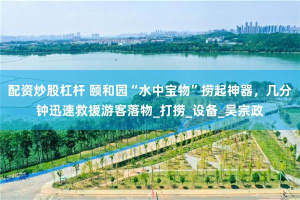 配资炒股杠杆 颐和园“水中宝物”捞起神器，几分钟迅速救援游客落物_打捞_设备_吴宗政
