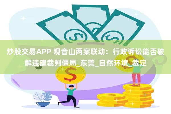 炒股交易APP 观音山两案联动：行政诉讼能否破解违建裁判僵局_东莞_自然环境_裁定