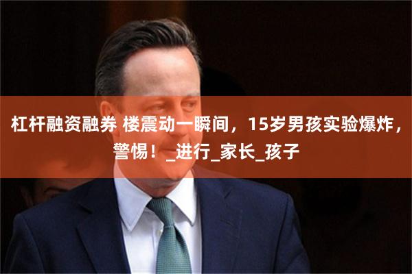 杠杆融资融券 楼震动一瞬间，15岁男孩实验爆炸，警惕！_进行_家长_孩子