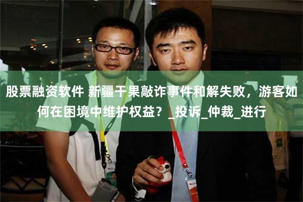股票融资软件 新疆干果敲诈事件和解失败，游客如何在困境中维护权益？_投诉_仲裁_进行