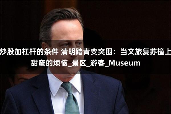 炒股加杠杆的条件 清明踏青变突围：当文旅复苏撞上甜蜜的烦恼_景区_游客_Museum