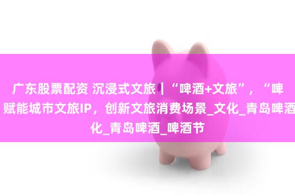 广东股票配资 沉浸式文旅｜“啤酒+文旅”，“啤酒经济”赋能城市文旅IP，创新文旅消费场景_文化_青岛啤酒_啤酒节