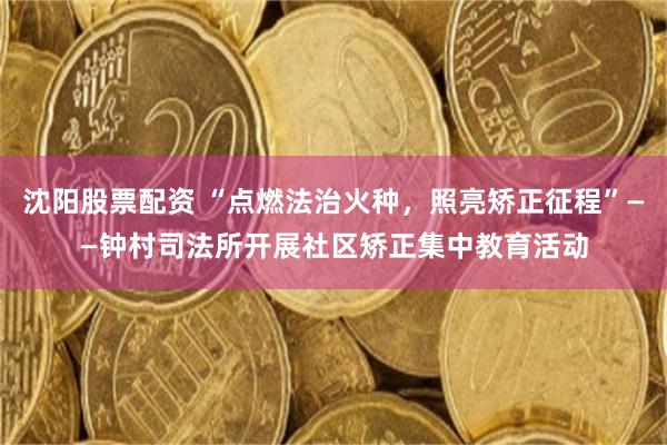 沈阳股票配资 “点燃法治火种，照亮矫正征程”——钟村司法所开展社区矫正集中教育活动