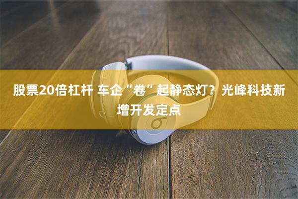 股票20倍杠杆 车企“卷”起静态灯？光峰科技新增开发定点
