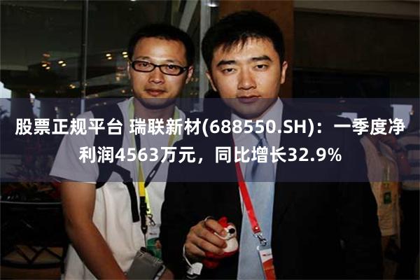 股票正规平台 瑞联新材(688550.SH)：一季度净利润4563万元，同比增长32.9%