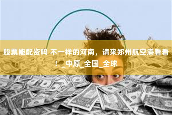 股票能配资吗 不一样的河南，请来郑州航空港看看！_中原_全国_全球