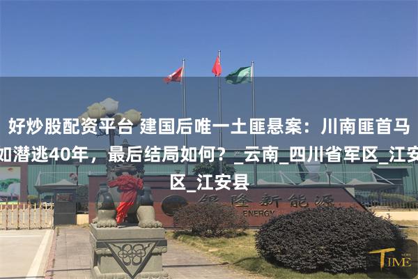 好炒股配资平台 建国后唯一土匪悬案：川南匪首马端如潜逃40年，最后结局如何？_云南_四川省军区_江安县