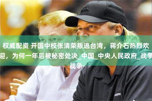 权威配资 开国中校张清荣叛逃台湾，蒋介石热烈欢迎，为何一年后被秘密处决_中国_中央人民政府_战争