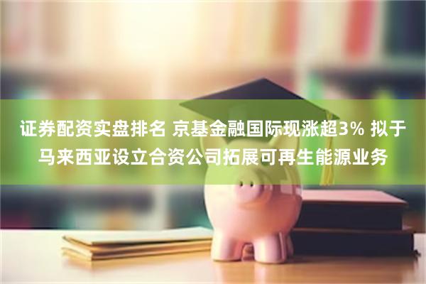 证券配资实盘排名 京基金融国际现涨超3% 拟于马来西亚设立合资公司拓展可再生能源业务