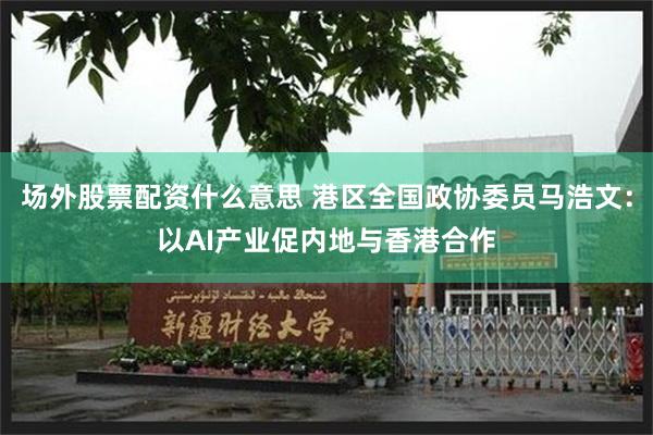 场外股票配资什么意思 港区全国政协委员马浩文：以AI产业促内地与香港合作