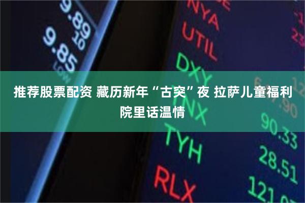 推荐股票配资 藏历新年“古突”夜 拉萨儿童福利院里话温情