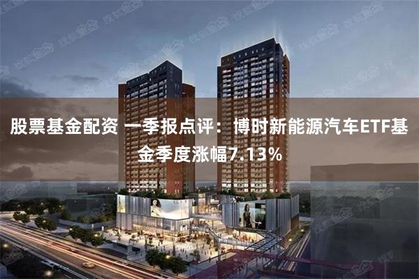 股票基金配资 一季报点评：博时新能源汽车ETF基金季度涨幅7.13%