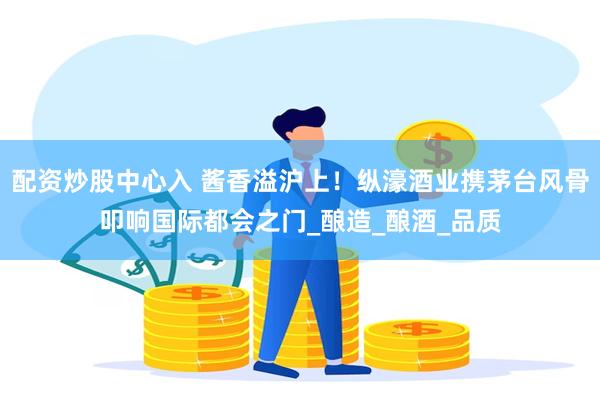 配资炒股中心入 酱香溢沪上！纵濠酒业携茅台风骨叩响国际都会之门_酿造_酿酒_品质
