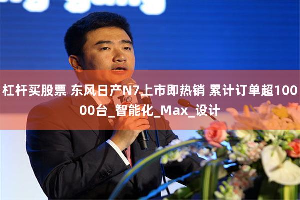 杠杆买股票 东风日产N7上市即热销 累计订单超10000台_智能化_Max_设计